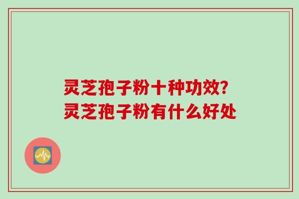 灵芝孢子粉十种功效？灵芝孢子粉有什么好处