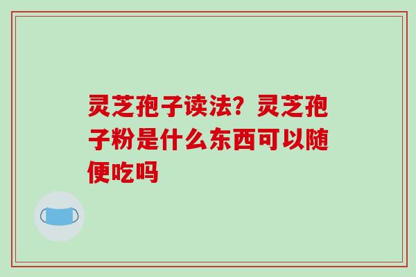 灵芝孢子读法？灵芝孢子粉是什么东西可以随便吃吗