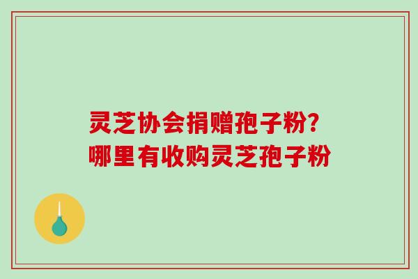 灵芝协会捐赠孢子粉？哪里有收购灵芝孢子粉