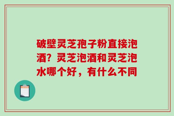 破壁灵芝孢子粉直接泡酒？灵芝泡酒和灵芝泡水哪个好，有什么不同
