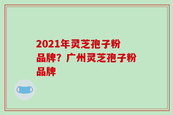 2021年灵芝孢子粉品牌？广州灵芝孢子粉品牌