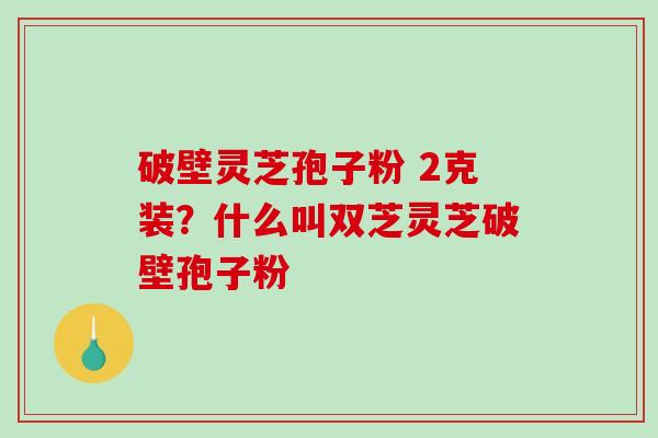 破壁灵芝孢子粉 2克装？什么叫双芝灵芝破壁孢子粉
