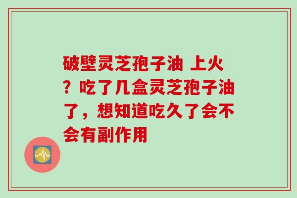 破壁灵芝孢子油 上火？吃了几盒灵芝孢子油了，想知道吃久了会不会有副作用