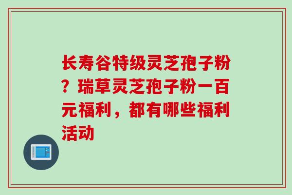 长寿谷特级灵芝孢子粉？瑞草灵芝孢子粉一百元福利，都有哪些福利活动