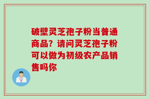 破壁灵芝孢子粉当普通商品？请问灵芝孢子粉可以做为初级农产品销售吗你