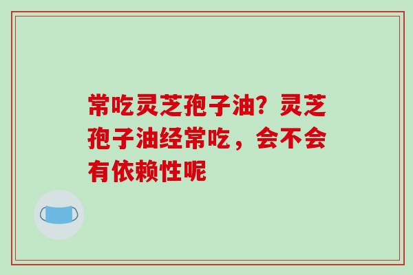 常吃灵芝孢子油？灵芝孢子油经常吃，会不会有依赖性呢