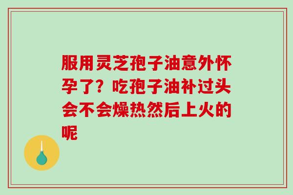 服用灵芝孢子油意外怀孕了？吃孢子油补过头会不会燥热然后上火的呢