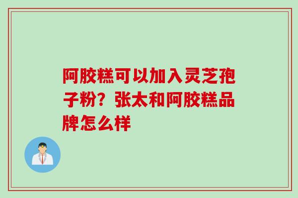 阿胶糕可以加入灵芝孢子粉？张太和阿胶糕品牌怎么样