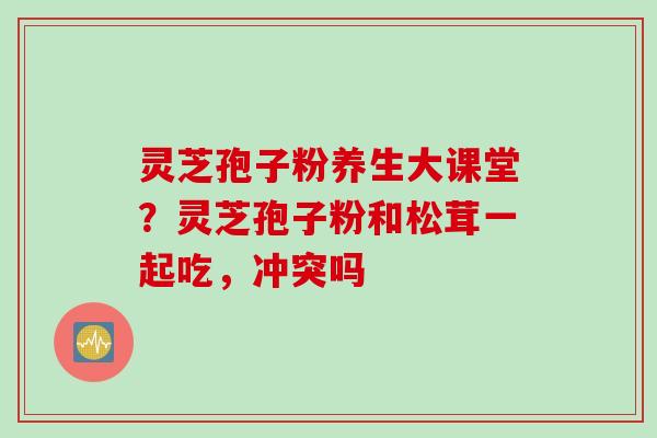 灵芝孢子粉养生大课堂？灵芝孢子粉和松茸一起吃，冲突吗