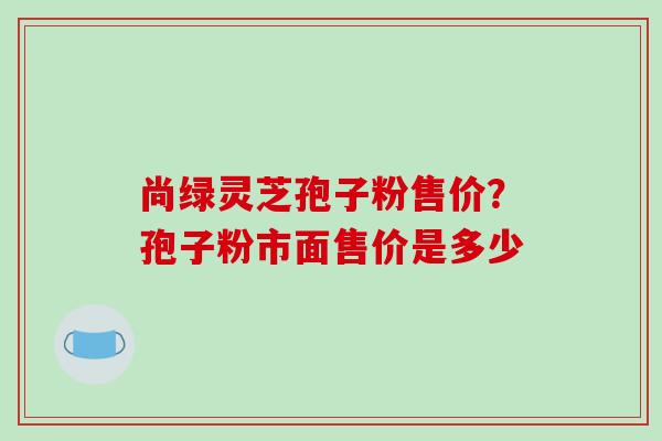 尚绿灵芝孢子粉售价？孢子粉市面售价是多少