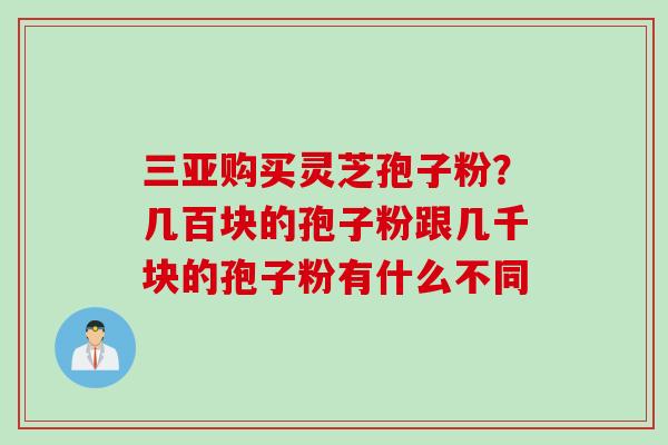 三亚购买灵芝孢子粉？几百块的孢子粉跟几千块的孢子粉有什么不同