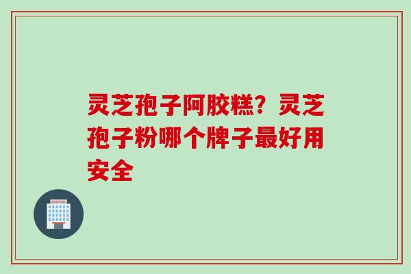 灵芝孢子阿胶糕？灵芝孢子粉哪个牌子最好用安全