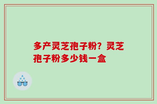 多产灵芝孢子粉？灵芝孢子粉多少钱一盒