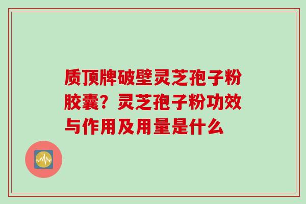 质顶牌破壁灵芝孢子粉胶囊？灵芝孢子粉功效与作用及用量是什么