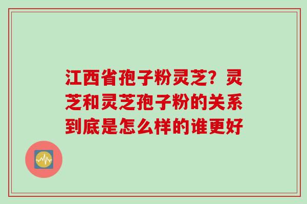 江西省孢子粉灵芝？灵芝和灵芝孢子粉的关系到底是怎么样的谁更好