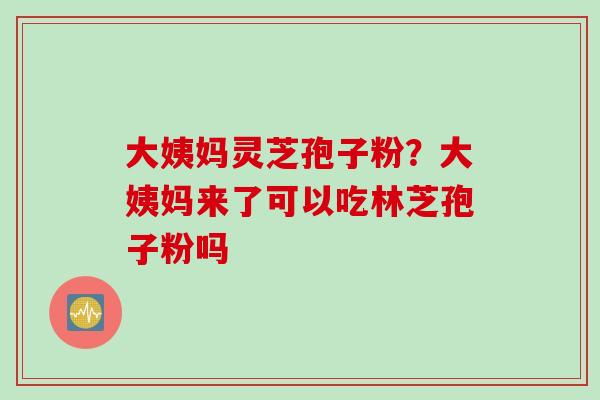 大姨妈灵芝孢子粉？大姨妈来了可以吃林芝孢子粉吗