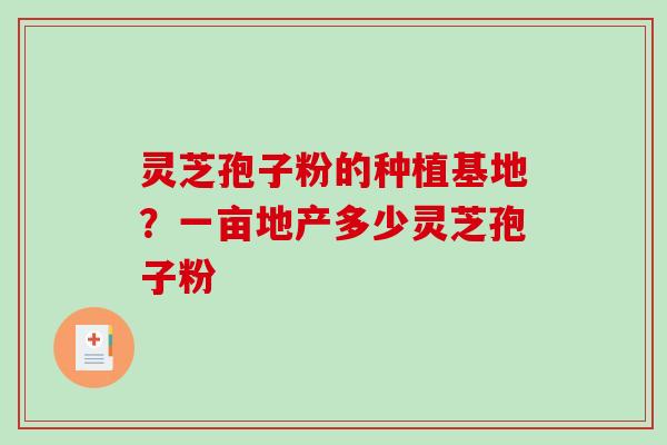 灵芝孢子粉的种植基地？一亩地产多少灵芝孢子粉