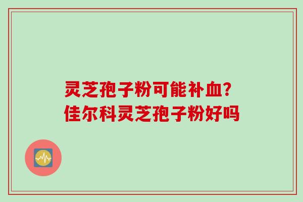 灵芝孢子粉可能补血？佳尔科灵芝孢子粉好吗
