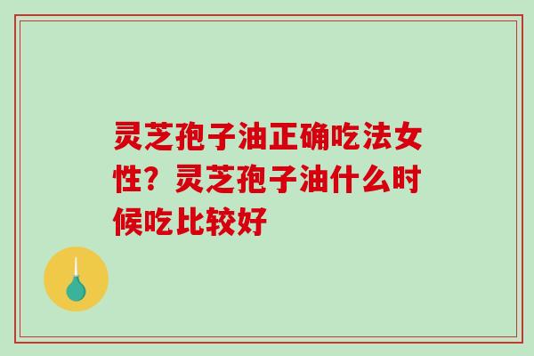 灵芝孢子油正确吃法女性？灵芝孢子油什么时候吃比较好