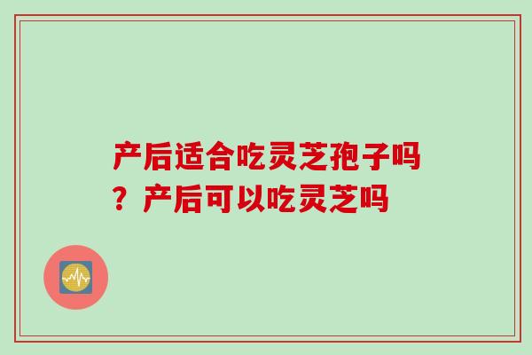 产后适合吃灵芝孢子吗？产后可以吃灵芝吗