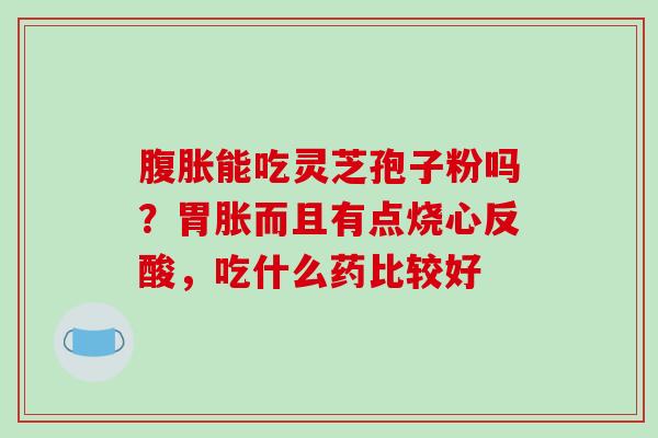 腹胀能吃灵芝孢子粉吗？胃胀而且有点烧心反酸，吃什么药比较好