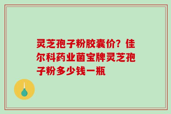 灵芝孢子粉胶囊价？佳尔科药业菌宝牌灵芝孢子粉多少钱一瓶