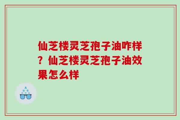 仙芝楼灵芝孢子油咋样？仙芝楼灵芝孢子油效果怎么样