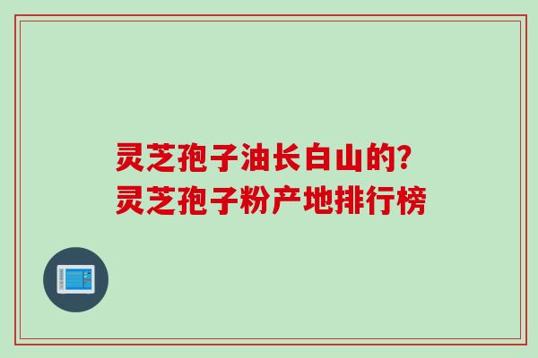 灵芝孢子油长白山的？灵芝孢子粉产地排行榜