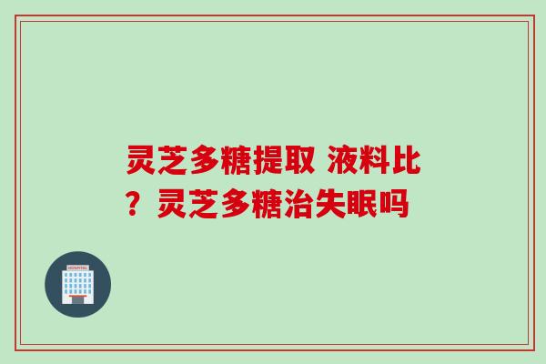 灵芝多糖提取 液料比？灵芝多糖治失眠吗