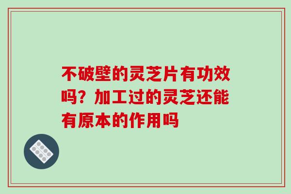 不破壁的灵芝片有功效吗？加工过的灵芝还能有原本的作用吗