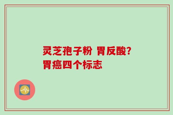 灵芝孢子粉 胃反酸？胃癌四个标志