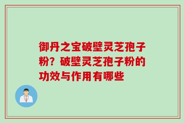 御丹之宝破壁灵芝孢子粉？破壁灵芝孢子粉的功效与作用有哪些