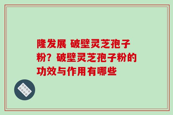 隆发展 破壁灵芝孢子粉？破壁灵芝孢子粉的功效与作用有哪些