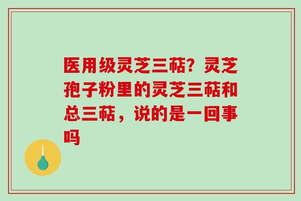 医用级灵芝三萜？灵芝孢子粉里的灵芝三萜和总三萜，说的是一回事吗