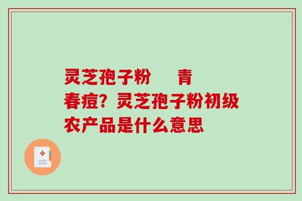 灵芝孢子粉    青春痘？灵芝孢子粉初级农产品是什么意思
