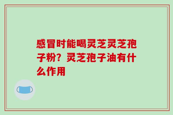 感冒时能喝灵芝灵芝孢子粉？灵芝孢子油有什么作用