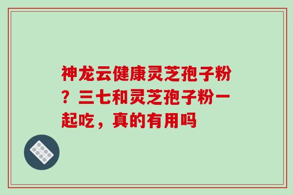 神龙云健康灵芝孢子粉？三七和灵芝孢子粉一起吃，真的有用吗