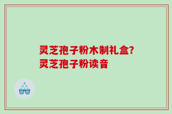灵芝孢子粉木制礼盒？灵芝孢子粉读音