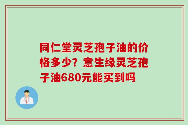 同仁堂灵芝孢子油的价格多少？意生缘灵芝孢子油680元能买到吗