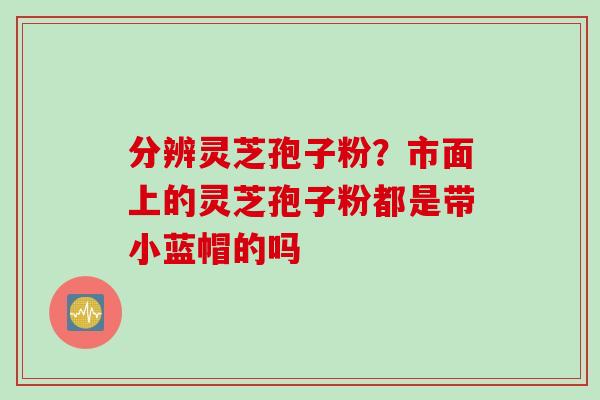 分辨灵芝孢子粉？市面上的灵芝孢子粉都是带小蓝帽的吗