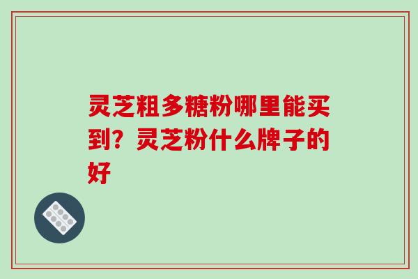 灵芝粗多糖粉哪里能买到？灵芝粉什么牌子的好