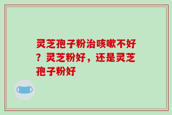 灵芝孢子粉治咳嗽不好？灵芝粉好，还是灵芝孢子粉好