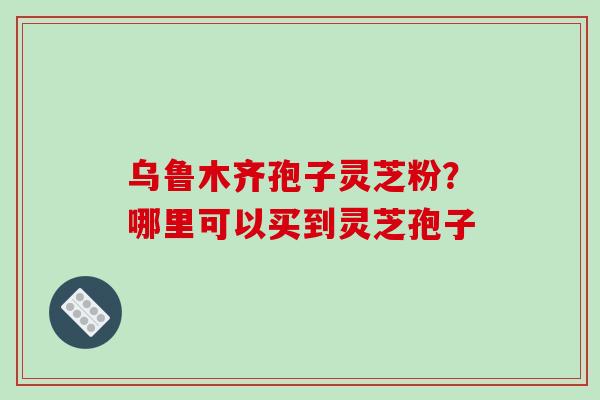 乌鲁木齐孢子灵芝粉？哪里可以买到灵芝孢子