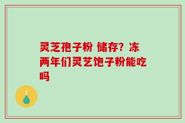 灵芝孢子粉 储存？冻两年们灵艺饱子粉能吃吗