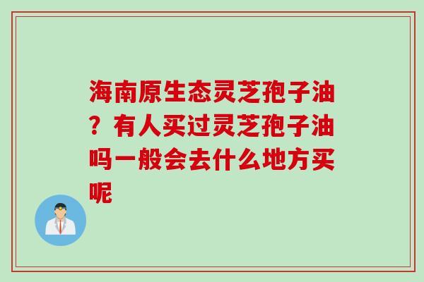 海南原生态灵芝孢子油？有人买过灵芝孢子油吗一般会去什么地方买呢
