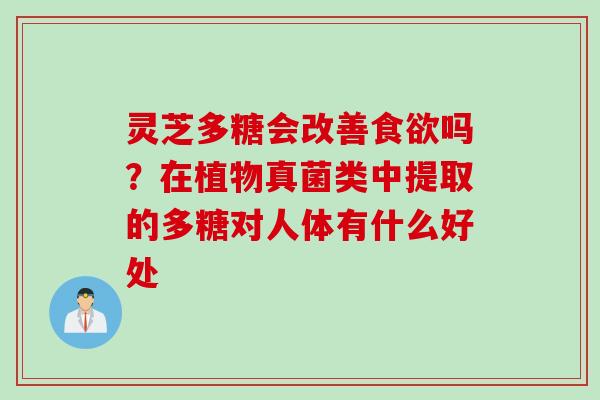 灵芝多糖会改善吗?在植物真菌类中提取的多糖对人体有什么好处 灵芝多糖会改善吗?在植物真菌类中提取的多糖对人体有什么好处