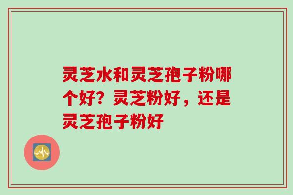 灵芝水和灵芝孢子粉哪个好？灵芝粉好，还是灵芝孢子粉好