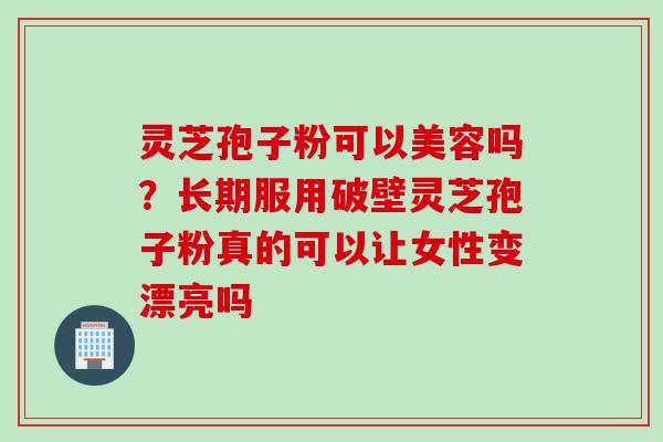 灵芝孢子粉可以美容吗？长期服用破壁灵芝孢子粉真的可以让女性变漂亮吗