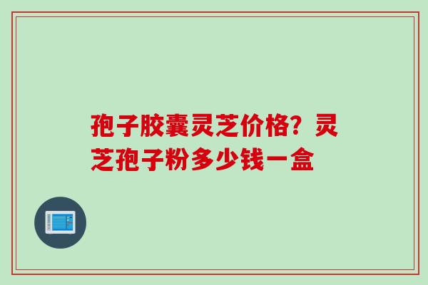 孢子胶囊灵芝价格？灵芝孢子粉多少钱一盒