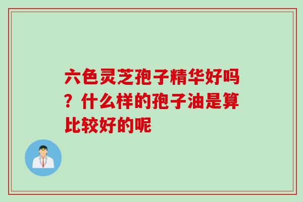 六色灵芝孢子精华好吗？什么样的孢子油是算比较好的呢